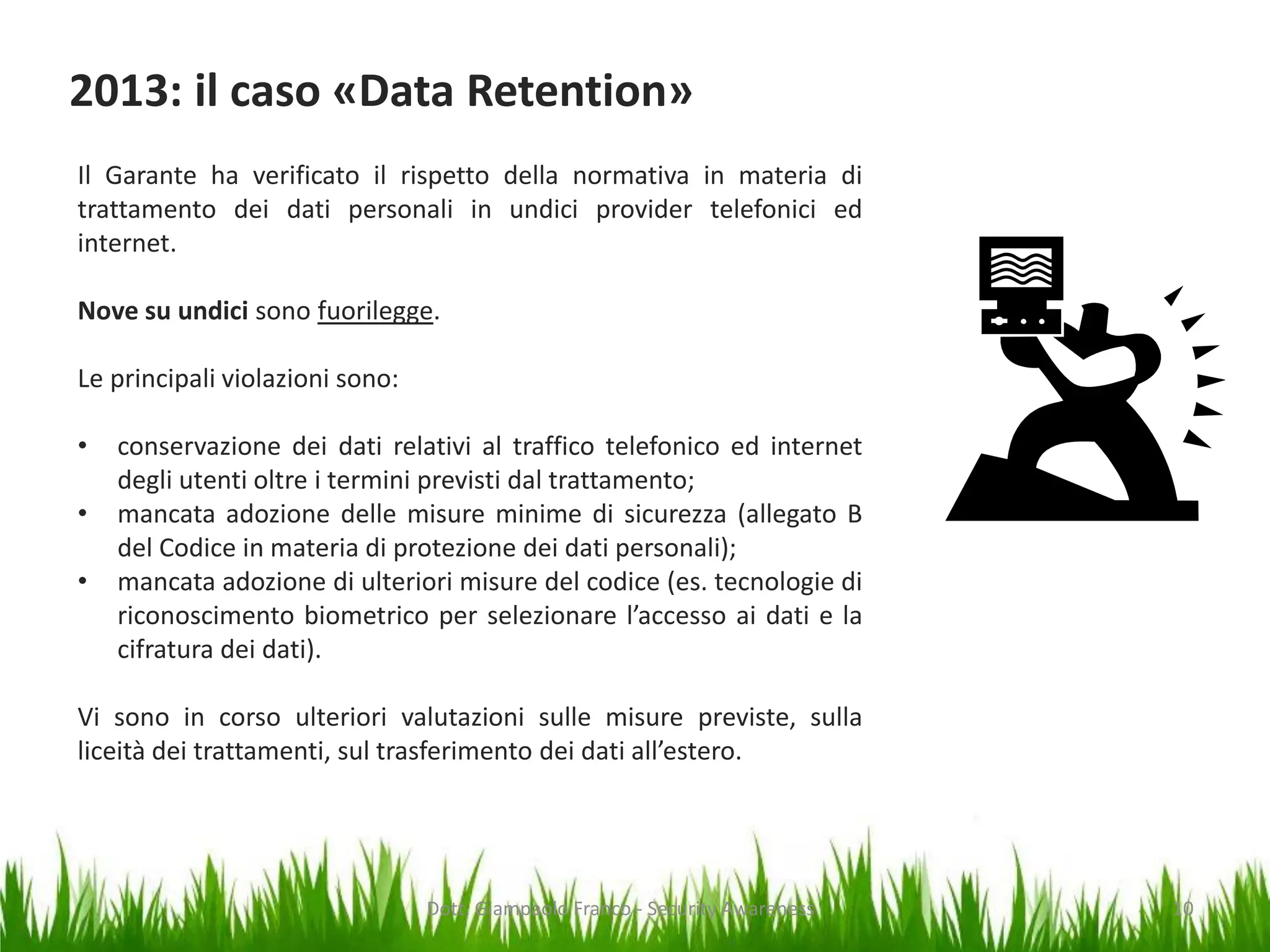 2013: il caso «Data Retention»
Il Garante ha verificato il rispetto della normativa in materia di
trattamento dei dati personali in undici provider telefonici ed
internet.
Nove su undici sono fuorilegge.
Le principali violazioni sono:
•

•
•

conservazione dei dati relativi al traffico telefonico ed internet
degli utenti oltre i termini previsti dal trattamento;
mancata adozione delle misure minime di sicurezza (allegato B
del Codice in materia di protezione dei dati personali);
mancata adozione di ulteriori misure del codice (es. tecnologie di
riconoscimento biometrico per selezionare l’accesso ai dati e la
cifratura dei dati).

Vi sono in corso ulteriori valutazioni sulle misure previste, sulla
liceità dei trattamenti, sul trasferimento dei dati all’estero.

Dott. Giampaolo Franco - Security Awareness

10

 