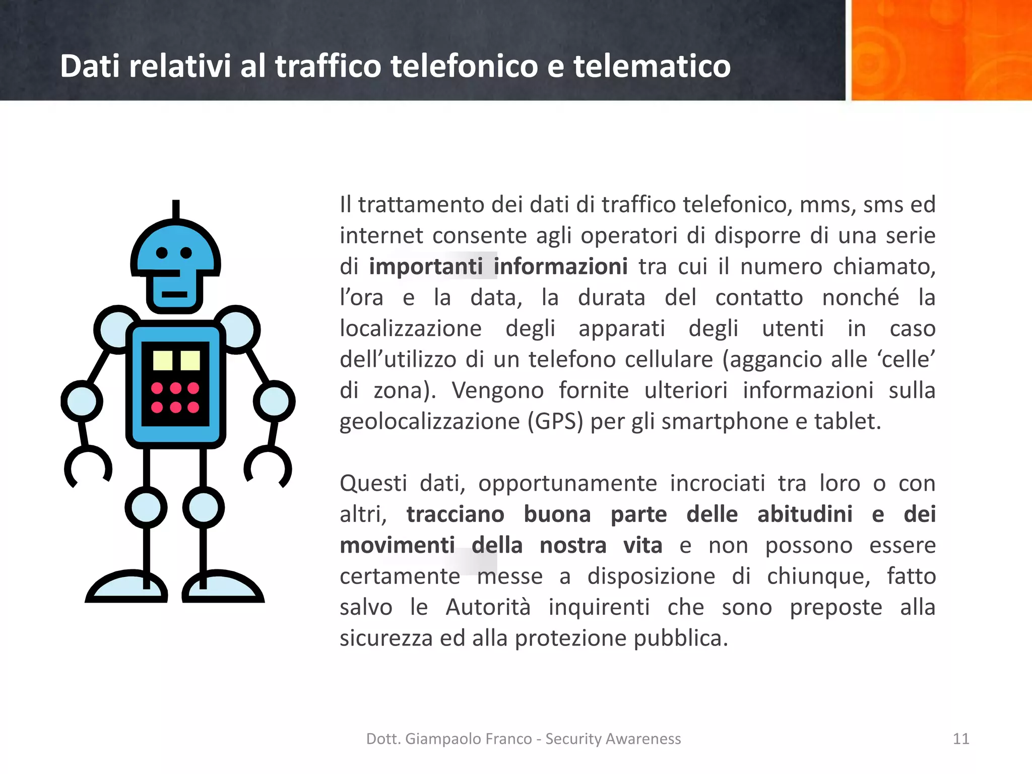 Dati relativi al traffico telefonico e telematico

Il trattamento dei dati di traffico telefonico, mms, sms ed
internet consente agli operatori di disporre di una serie
di importanti informazioni tra cui il numero chiamato,
l’ora e la data, la durata del contatto nonché la
localizzazione degli apparati degli utenti in caso
dell’utilizzo di un telefono cellulare (aggancio alle ‘celle’
di zona). Vengono fornite ulteriori informazioni sulla
geolocalizzazione (GPS) per gli smartphone e tablet.
Questi dati, opportunamente incrociati tra loro o con
altri, tracciano buona parte delle abitudini e dei
movimenti della nostra vita e non possono essere
certamente messe a disposizione di chiunque, fatto
salvo le Autorità inquirenti che sono preposte alla
sicurezza ed alla protezione pubblica.

Dott. Giampaolo Franco - Security Awareness

11

 