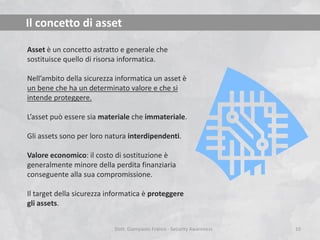 Il concetto di asset
Asset è un concetto astratto e generale che
sostituisce quello di risorsa informatica.
Nell’ambito della sicurezza informatica un asset è
un bene che ha un determinato valore e che si
intende proteggere.
L’asset può essere sia materiale che immateriale.

Gli assets sono per loro natura interdipendenti.
Valore economico: il costo di sostituzione è
generalmente minore della perdita finanziaria
conseguente alla sua compromissione.
Il target della sicurezza informatica è proteggere
gli assets.
Dott. Giampaolo Franco - Security Awareness

10

 