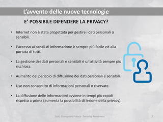 L’avvento delle nuove tecnologie
E’ POSSIBILE DIFENDERE LA PRIVACY?
• Internet non è stata progettata per gestire i dati personali o
sensibili.
• L’accesso ai canali di informazione è sempre più facile ed alla
portata di tutti.
• La gestione dei dati personali e sensibili è un’attività sempre più
rischiosa.
• Aumento del pericolo di diffusione dei dati personali e sensibili.

• Uso non consentito di informazioni personali o riservate.
• La diffusione delle informazioni avviene in tempi più rapidi
rispetto a prima (aumenta la possibilità di lesione della privacy).

Dott. Giampaolo Franco - Security Awareness

12

 