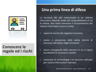 Una prima linea di difesa
La sicurezza dei dati memorizzati in un sistema
informatico dipende molto dal comportamento di chi
lo utilizza. Non basta conoscere il funzionamento del
sistema informatico occorre anche:
•
•

Conoscere le
regole ed i rischi

sapere le norme che regolano la privacy;
essere a conoscenza delle policy interne di
sicurezza sull’utilizzo degli strumenti;

•

essere consapevoli dello scenario in cui si opera
ed adottare le necessarie cautele;

•

conoscere le terminologie e le tecniche utilizzate
per carpire informazioni riservate.
Dott. Giampaolo Franco - Security Awareness

13

 