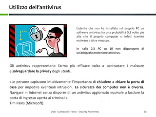 Utilizzo dell’antivirus

L’utente che non ha installato sul proprio PC un
software antivirus ha una probabilità 5.5 volte più
alta che il proprio computer si infetti tramite
malware o altre minacce.
In Italia 2,5 PC su 10 non dispongono di
un’adeguata protezione antivirus.

Gli antivirus rappresentano l’arma più efficace volta a contrastare i malware
e salvaguardare la privacy degli utenti.
«Le persone capiscono intuitivamente l’importanza di chiudere a chiave la porta di
casa per impedire eventuali intrusioni. La sicurezza dei computer non è diversa.
Navigare in Internet senza disporre di un antivirus aggiornato equivale a lasciare la
porta di ingresso aperta ai criminali».
Tim Rains (Microsoft).
Dott. Giampaolo Franco - Security Awareness

16

 