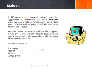 Malware
Il PC deve sempre avere il sistema operativo
aggiornato e possedere un buon software
antivirus aggiornato e funzionante, per evitare
gravi danni ai dati, ai programmi, alla rete ed ai
sistemi dell’Istituto.
Occorre avere accortezza nell’uso dei supporti
rimovibili, ai link ed agli allegati presenti nella
posta elettronica, alla provenienza dei software
che si installano sul PC.
Esempi di antivirus:
Kaspersky
Nod32
Norton.
Avast! (free)

Dott. Giampaolo Franco - Security Awareness

18

 