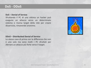DoS - DDoS
DoS – Denial of Service
Sfruttando il PC di una vittima un hacker può
eseguire un attacco verso un determinato
sistema o risorsa target della rete per creare
disservizio, rimanendo anonimo.

DDoS – Distribuited Denial of Service
Lo stesso caso di prima con la differenza che non
è uno solo ma sono molti i PC sfruttati per
sferrare un attacco più forte verso il target.

Dott. Giampaolo Franco - Security Awareness

20

 