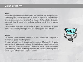 Virus e worm
Virus
Software appartenente alla categoria dei malware che è in grado, una
volta eseguito, di infettare dei file in modo da riprodursi facendo copie
di se stesso, generalmente senza farsi rilevare dall'utente (sotto questo
punto di vista il nome è in perfetta analogia con i virus in campo
biologico).
Caratteristica principale di un virus è quella di riprodursi e quindi
diffondersi nel computer ogni volta che viene aperto il file infetto.

Worm
Un worm (letteralmente "verme") è una particolare categoria di
malware in grado di autoreplicarsi.
Il mezzo più comune impiegato dai worm per diffondersi è la posta
elettronica: il programma maligno ricerca indirizzi e-mail memorizzati
nel computer ospite ed invia una copia di se stesso come file allegato
(attachment) a tutti o parte degli indirizzi che è riuscito a raccogliere. Il
worm si può attivare anche tramite un link.

Dott. Giampaolo Franco - Security Awareness

21

 