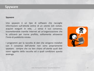 Spyware
Spyware
Uno spyware è un tipo di software che raccoglie
informazioni sull'attività online di un utente (siti visitati,
acquisti eseguiti in rete, …) senza il suo consenso,
trasmettendole tramite Internet ad un'organizzazione che
le utilizzerà per trarne profitto, solitamente attraverso
l'invio di pubblicità mirata.
I programmi per la raccolta di dati che vengono installati
con il consenso dell'utente non sono propriamente
spyware: sempre che sia ben chiaro all'utente quali dati
siano oggetto della raccolta ed a quali condizioni questa
avvenga.

Dott. Giampaolo Franco - Security Awareness

23

 