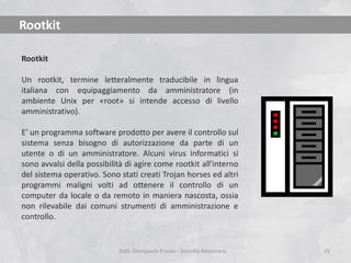 Rootkit
Rootkit

Un rootkit, termine letteralmente traducibile in lingua
italiana con equipaggiamento da amministratore (in
ambiente Unix per «root» si intende accesso di livello
amministrativo).
E’ un programma software prodotto per avere il controllo sul
sistema senza bisogno di autorizzazione da parte di un
utente o di un amministratore. Alcuni virus informatici si
sono avvalsi della possibilità di agire come rootkit all'interno
del sistema operativo. Sono stati creati Trojan horses ed altri
programmi maligni volti ad ottenere il controllo di un
computer da locale o da remoto in maniera nascosta, ossia
non rilevabile dai comuni strumenti di amministrazione e
controllo.

Dott. Giampaolo Franco - Security Awareness

25

 