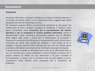 Scareware
Scareware
Nel gergo informatico scareware individua una classe di software dannosi, o
comunque di limitata utilità, la cui installazione viene suggerita agli utenti
attraverso tecniche di marketing scorretto.
Gli scareware vengono diffusi principalmente attraverso la rete grazie alla
realizzazione di vere e proprie campagne di marketing. Il software viene
spesso presentato come strumento per la manutenzione del sistema
operativo o per la risoluzione di comuni problemi informatici. Anche le
denominazioni scelte richiamano tipicamente prodotti noti ed affidabili.
Nelle pagine web messe a punto per la distribuzione di scareware è
frequente la presenza di certificazioni e riconoscimenti fasulli che servono a
rassicurare gli utenti sulla qualità del software e sulla serietà di chi lo
sviluppa. In questo scenario tutto è pensato per far sì che sia l'utente stesso
a scaricare ed installare volontariamente il software sul proprio computer.
A questa prima modalità di diffusione non è raro se ne affianchino altre in
cui, con tecniche più o meno complesse, si induce l'utente a ritenere che il
proprio sistema sia infetto da virus informatici o da gravi anomalie di
funzionamento. In questi casi lo scareware (dal termine inglese to scare,
'spaventare') viene indicato come strumento per la risoluzione del
problema.
Dott. Giampaolo Franco - Security Awareness

26

 