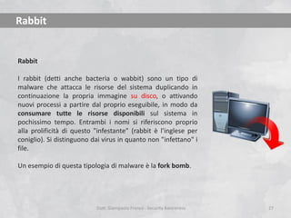 Rabbit

Rabbit
I rabbit (detti anche bacteria o wabbit) sono un tipo di
malware che attacca le risorse del sistema duplicando in
continuazione la propria immagine su disco, o attivando
nuovi processi a partire dal proprio eseguibile, in modo da
consumare tutte le risorse disponibili sul sistema in
pochissimo tempo. Entrambi i nomi si riferiscono proprio
alla prolificità di questo "infestante" (rabbit è l'inglese per
coniglio). Si distinguono dai virus in quanto non "infettano" i
file.

Un esempio di questa tipologia di malware è la fork bomb.

Dott. Giampaolo Franco - Security Awareness

27

 