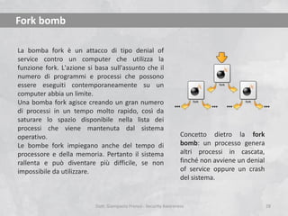 Fork bomb
La bomba fork è un attacco di tipo denial of
service contro un computer che utilizza la
funzione fork. L'azione si basa sull'assunto che il
numero di programmi e processi che possono
essere eseguiti contemporaneamente su un
computer abbia un limite.
Una bomba fork agisce creando un gran numero
di processi in un tempo molto rapido, così da
saturare lo spazio disponibile nella lista dei
processi che viene mantenuta dal sistema
operativo.
Le bombe fork impiegano anche del tempo di
processore e della memoria. Pertanto il sistema
rallenta e può diventare più difficile, se non
impossibile da utilizzare.

Concetto dietro la fork
bomb: un processo genera
altri processi in cascata,
finché non avviene un denial
of service oppure un crash
del sistema.

Dott. Giampaolo Franco - Security Awareness

28

 