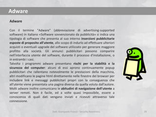 Adware
Adware
Con il termine "Adware" (abbreviazione di advertising-supported
software) in italiano «Software sovvenzionato da pubblicità» si indica una
tipologia di software che presenta al suo interno inserzioni pubblicitarie
esposte di proposito all'utente, allo scopo di indurlo ad effettuare ulteriori
acquisti o eventuali upgrade del software utilizzato per generare maggiore
profitto alla società. Gli annunci pubblicitari possono comparire
nell'interfaccia utente del software, durante il processo d'installazione, o
in entrambi i casi.
Talvolta i programmi adware presentano rischi per la stabilità e la
sicurezza del computer: alcuni di essi aprono continuamente popup
pubblicitari che rallentano notevolmente le prestazioni della macchina,
altri modificano le pagine html direttamente nelle finestre del browser per
includere link e messaggi pubblicitari propri con la conseguenza che
all'utente viene presentata una pagina diversa da quella voluta dall'autore.
Molti adware inoltre comunicano le abitudini di navigazione dell'utente a
server remoti. Non è facile, ed a volte quasi impossibile, essere a
conoscenza di quali dati vengano inviati e ricevuti attraverso tale
connessione.
Dott. Giampaolo Franco - Security Awareness

29

 