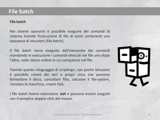 File batch
File batch
Nei sistemi operativi è possibile eseguire dei comandi di
sistema tramite l’esecuzione di file di testo contenenti una
sequenza di istruzioni (file batch).
Il file batch viene eseguito dall'interprete dei comandi
mandando in esecuzione i comandi elencati nel file uno dopo
l'altro, nello stesso ordine in cui compaiono nel file.
Tramite questo «linguaggio di scripting», con poche istruzioni
è possibile creare dei veri e propri virus che possono
formattare il disco, cancellare files, saturare il file-system,
riavviare la macchina, creare DoS.
I file batch hanno estensione .bat e possono essere eseguiti
con il semplice doppio click del mouse.

Dott. Giampaolo Franco - Security Awareness

30

 