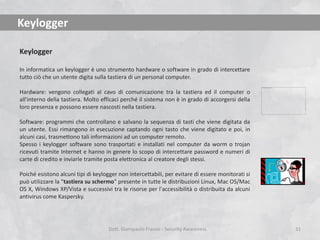 Keylogger
Keylogger
In informatica un keylogger è uno strumento hardware o software in grado di intercettare
tutto ciò che un utente digita sulla tastiera di un personal computer.
Hardware: vengono collegati al cavo di comunicazione tra la tastiera ed il computer o
all'interno della tastiera. Molto efficaci perché il sistema non è in grado di accorgersi della
loro presenza e possono essere nascosti nella tastiera.
Software: programmi che controllano e salvano la sequenza di tasti che viene digitata da
un utente. Essi rimangono in esecuzione captando ogni tasto che viene digitato e poi, in
alcuni casi, trasmettono tali informazioni ad un computer remoto.
Spesso i keylogger software sono trasportati e installati nel computer da worm o trojan
ricevuti tramite Internet e hanno in genere lo scopo di intercettare password e numeri di
carte di credito e inviarle tramite posta elettronica al creatore degli stessi.

Poiché esistono alcuni tipi di keylogger non intercettabili, per evitare di essere monitorati si
può utilizzare la "tastiera su schermo" presente in tutte le distribuzioni Linux, Mac OS/Mac
OS X, Windows XP/Vista e successivi tra le risorse per l'accessibilità o distribuita da alcuni
antivirus come Kaspersky.

Dott. Giampaolo Franco - Security Awareness

31

 