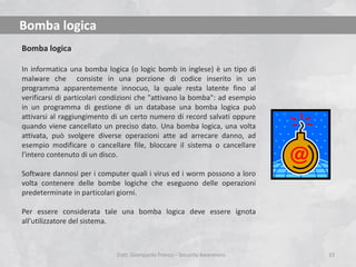 Bomba logica
Bomba logica
In informatica una bomba logica (o logic bomb in inglese) è un tipo di
malware che consiste in una porzione di codice inserito in un
programma apparentemente innocuo, la quale resta latente fino al
verificarsi di particolari condizioni che "attivano la bomba": ad esempio
in un programma di gestione di un database una bomba logica può
attivarsi al raggiungimento di un certo numero di record salvati oppure
quando viene cancellato un preciso dato. Una bomba logica, una volta
attivata, può svolgere diverse operazioni atte ad arrecare danno, ad
esempio modificare o cancellare file, bloccare il sistema o cancellare
l'intero contenuto di un disco.

Software dannosi per i computer quali i virus ed i worm possono a loro
volta contenere delle bombe logiche che eseguono delle operazioni
predeterminate in particolari giorni.
Per essere considerata tale una bomba logica deve essere ignota
all'utilizzatore del sistema.

Dott. Giampaolo Franco - Security Awareness

33

 
