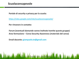 Scuolaconsapevole
Portale di security e privacy per la scuola:
https://sites.google.com/site/scuolaconsapevole/
Per rimanere in contatto:
Forum (eventuali domande vanno inoltrate tramite questo gruppo)
Area formazione – Corso Security Awareness (materiale del corso)

Email docente: giampaolo.tn@gmail.com

Dott. Giampaolo Franco - Security Awareness

2

 