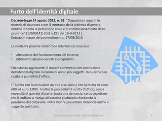 Furto dell’identità digitale
Decreto-legge 14 agosto 2013, n. 93: “Disposizioni urgenti in
materia di sicurezza e per il contrasto della violenza di genere,
nonché in tema di protezione civile e di commissariamento delle
province” (13G00141) (GU n.191 del 16-8-2013 ).
Entrata in vigore del provvedimento: 17/08/2013
Le modalità previste della frode informatica sono due:
•
•

alterazione del funzionamento del sistema;
intervento abusivo su dati e programmi.

Circostanza aggravante: il reato è commesso con sostituzione
dell'identità digitale in danno di uno o più soggetti. In questo caso
scatta la punibilità d'ufficio.

E’ punita con la reclusione da due a sei anni e con la multa da euro
600 ad euro 3.000. Inoltre la procedibilità scatta d'ufficio, senza
necessità di querela di parte: basta una denuncia, senza aspettare
che il truffato si rivolga all'autorità giudiziaria chiedendo la
punizione del colpevole. Potrà inoltre presentare denuncia anche il
soggetto sostituito.
Dott. Giampaolo Franco - Security Awareness

4

 