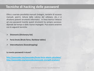 Tecniche di hacking delle password
Oltre a svariate possibilità manuali (indagini, tentativi di accesso
manuali, post-it, lettura dalla rubrica del cellulare, etc…) si
sfruttano potenti strumenti informatici. In linea teorica l’attacco
ad una password tramite questi strumenti ha sempre successo:
dipende dal tempo e dalle risorse impiegate. Può essere avvenire
con le seguenti tecniche:
 Dizionario (Dictionary list)
 Forza bruta (Brute force, Rainbow tables)
 Intercettazione (Eavesdropping)

La nostra password è sicura?
http://passcodes.org/passcodes/brute-force-attack-calculator/
http://passcodes.org/passcodes/passcode-strength-analyzer/

Dott. Giampaolo Franco - Security Awareness

5

 