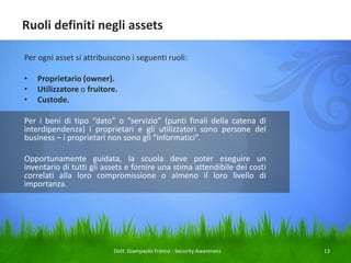 Ruoli definiti negli assets
Per ogni asset si attribuiscono i seguenti ruoli:

•
•
•

Proprietario (owner).
Utilizzatore o fruitore.
Custode.

Per i beni di tipo “dato” o “servizio” (punti finali della catena di
interdipendenza) i proprietari e gli utilizzatori sono persone del
business – i proprietari non sono gli “informatici”.
Opportunamente guidata, la scuola deve poter eseguire un
inventario di tutti gli assets e fornire una stima attendibile dei costi
correlati alla loro compromissione o almeno il loro livello di
importanza.

Dott. Giampaolo Franco - Security Awareness

13

 