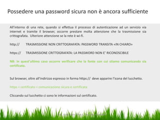 Possedere una password sicura non è ancora sufficiente
All’interno di una rete, quando si effettua il processo di autenticazione ad un servizio via
internet e tramite il browser, occorre prestare molta attenzione che la trasmissione sia
crittografata. Ulteriore attenzione se la rete è wi-fi.
http://

TRASMISSIONE NON CRITTOGRAFATA: PASSWORD TRANSITA «IN CHIARO»

https://

TRASMISSIONE CRITTOGRAFATA: LA PASSWORD NON E’ RICONOSCIBILE

NB: In quest’ultimo caso occorre verificare che la fonte con cui stiamo comunicando sia
certificata.

Sul browser, oltre all’indirizzo espresso in forma https:// deve apparire l’icona del lucchetto.
https + certificato = comunicazione sicura e certificata
Cliccando sul lucchetto ci sono le informazioni sul certificato.

Dott. Giampaolo Franco - Security Awareness

6

 