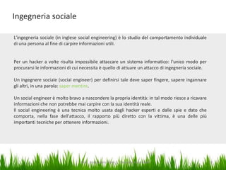 Ingegneria sociale
L'ingegneria sociale (in inglese social engineering) è lo studio del comportamento individuale
di una persona al fine di carpire informazioni utili.

Per un hacker a volte risulta impossibile attaccare un sistema informatico: l'unico modo per
procurarsi le informazioni di cui necessita è quello di attuare un attacco di ingegneria sociale.

Un ingegnere sociale (social engineer) per definirsi tale deve saper fingere, sapere ingannare
gli altri, in una parola: saper mentire.
Un social engineer è molto bravo a nascondere la propria identità: in tal modo riesce a ricavare
informazioni che non potrebbe mai carpire con la sua identità reale.
Il social engineering è una tecnica molto usata dagli hacker esperti e dalle spie e dato che
comporta, nella fase dell'attacco, il rapporto più diretto con la vittima, è una delle più
importanti tecniche per ottenere informazioni.

Dott. Giampaolo Franco - Security Awareness

10

 