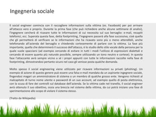 Ingegneria sociale
Il social engineer comincia con il raccogliere informazioni sulla vittima (es. Facebook) per poi arrivare
all'attacco vero e proprio. Durante la prima fase (che può richiedere anche alcune settimane di analisi),
l'ingegnere cercherà di ricavare tutte le informazioni di cui necessita sul suo bersaglio: e-mail, recapiti
telefonici, ecc. Superata questa fase, detta footprinting, l'ingegnere passerà alla fase successiva, cioè quella
che gli permetterà di verificare se le informazioni che ha ricavato sono più o meno attendibili, anche
telefonando all'azienda del bersaglio e chiedendo cortesemente di parlare con la vittima. La fase più
importante, quella che determinerà il successo dell'attacco, è lo studio dello stile vocale della persona per la
quale vuole spacciarsi (ad esempio cercando di evitare in tutti i modi l'utilizzo di espressioni dialettali e
cercando di essere quanto più naturale possibile, sempre utilizzando un tono neutro e cortese). In questa
fase l'attaccante avrà sempre vicino a sé i propri appunti con tutte le informazioni raccolte nella fase di
footprinting, dimostrandosi pertanto sicuro nel caso gli venisse posta qualche domanda.
Molto spesso il social engineering viene utilizzato per ricavare informazioni su privati (phishing). Un
esempio di azione di questo genere può essere una falsa e-mail mandata da un aspirante ingegnere sociale,
fingendosi magari un amministratore di sistema o un membro di qualche grosso ente. Vengono richiesti al
malcapitato di turno nome utente e password di un suo account, ad esempio quello di posta elettronica,
con la scusa di fare dei controlli sul database dell'azienda. Se la vittima cade nel tranello, il social engineer
avrà ottenuto il suo obiettivo, ossia una breccia nel sistema della vittima, da cui potrà iniziare una fase di
sperimentazione allo scopo di violare il sistema stesso.
(Tratto da Wikipedia)

Dott. Giampaolo Franco - Security Awareness

11

 