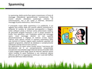 Spamming
Lo spamming, detto anche fare spam o spammare, è l'invio di
messaggi indesiderati (generalmente commerciali). Può
essere attuato attraverso qualunque sistema di
comunicazione, ma il più usato è Internet, attraverso
messaggi di posta elettronica, chat e forum.
Il principale scopo dello spamming è la pubblicità, il cui
oggetto può andare dalle più comuni offerte commerciali a
proposte di vendita di materiale pornografico o illegale,
come software pirata e farmaci senza prescrizione medica,
da discutibili progetti finanziari a veri e propri tentativi di
truffa. Uno spammer, cioè l'individuo autore dei messaggi
spam, invia messaggi identici (o con qualche
personalizzazione) a migliaia di indirizzi e-mail. Questi
indirizzi sono spesso raccolti in maniera automatica dalla
rete (articoli di Usenet, pagine web) mediante spambot ed
appositi programmi, ottenuti da database o semplicemente
indovinati usando liste di nomi comuni.
Per definizione lo spam viene inviato senza il permesso del
destinatario ed è un comportamento ampiamente
considerato inaccettabile dagli Internet Service Provider (ISP)
e dalla maggior parte degli utenti di Internet. Mentre questi
ultimi trovano lo spam fastidioso e con contenuti spesso
offensivi, gli ISP vi si oppongono anche per i costi del traffico
generato dall'invio indiscriminato.

Dott. Giampaolo Franco - Security Awareness

12

 