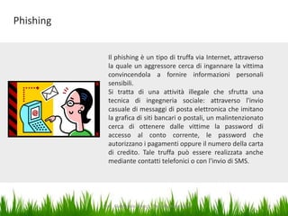 Phishing
Il phishing è un tipo di truffa via Internet, attraverso
la quale un aggressore cerca di ingannare la vittima
convincendola a fornire informazioni personali
sensibili.
Si tratta di una attività illegale che sfrutta una
tecnica di ingegneria sociale: attraverso l'invio
casuale di messaggi di posta elettronica che imitano
la grafica di siti bancari o postali, un malintenzionato
cerca di ottenere dalle vittime la password di
accesso al conto corrente, le password che
autorizzano i pagamenti oppure il numero della carta
di credito. Tale truffa può essere realizzata anche
mediante contatti telefonici o con l'invio di SMS.

Dott. Giampaolo Franco - Security Awareness

14

 