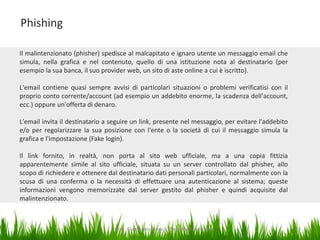 Phishing
Il malintenzionato (phisher) spedisce al malcapitato e ignaro utente un messaggio email che
simula, nella grafica e nel contenuto, quello di una istituzione nota al destinatario (per
esempio la sua banca, il suo provider web, un sito di aste online a cui è iscritto).
L'email contiene quasi sempre avvisi di particolari situazioni o problemi verificatisi con il
proprio conto corrente/account (ad esempio un addebito enorme, la scadenza dell'account,
ecc.) oppure un'offerta di denaro.
L'email invita il destinatario a seguire un link, presente nel messaggio, per evitare l'addebito
e/o per regolarizzare la sua posizione con l'ente o la società di cui il messaggio simula la
grafica e l'impostazione (Fake login).
Il link fornito, in realtà, non porta al sito web ufficiale, ma a una copia fittizia
apparentemente simile al sito ufficiale, situata su un server controllato dal phisher, allo
scopo di richiedere e ottenere dal destinatario dati personali particolari, normalmente con la
scusa di una conferma o la necessità di effettuare una autenticazione al sistema; queste
informazioni vengono memorizzate dal server gestito dal phisher e quindi acquisite dal
malintenzionato.

Dott. Giampaolo Franco - Security Awareness

15

 