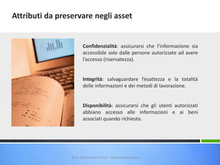 Attributi da preservare negli asset

Confidenzialità: assicurarsi che l’informazione sia
accessibile solo dalle persone autorizzate ad avere
l’accesso (riservatezza).

Integrità: salvaguardare l’esattezza e la totalità
delle informazioni e dei metodi di lavorazione.

Disponibilità: assicurarsi che gli utenti autorizzati
abbiano accesso alle informazioni e ai beni
associati quando richiesto.

Dott. Giampaolo Franco - Security Awareness

14

 