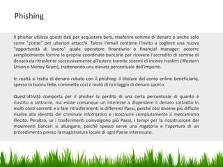 Phishing
Il phisher utilizza questi dati per acquistare beni, trasferire somme di denaro o anche solo
come "ponte" per ulteriori attacchi. Talora l'email contiene l'invito a cogliere una nuova
"opportunità di lavoro" quale operatore finanziario o financial manager: occorre
semplicemente fornire le proprie coordinate bancarie per ricevere l'accredito di somme di
denaro da ritrasferire successivamente all'estero tramite sistemi di money trasfert (Western
Union o Money Gram), trattenendo una elevata percentuale dell'importo.
In realtà si tratta di denaro rubato con il phishing: il titolare del conto online beneficiario,
spesso in buona fede, commette così il reato di riciclaggio di denaro sporco.
Quest'attività comporta per il phisher la perdita di una certa percentuale di quanto è
riuscito a sottrarre, ma esiste comunque un interesse a disperdere il denaro sottratto in
molti conti correnti e a fare ritrasferimenti in differenti Paesi, perché così diviene più difficile
risalire alla identità del criminale informatico e ricostruire compiutamente il meccanismo
illecito. Peraltro, se i trasferimenti coinvolgono più Paesi, i tempi per la ricostruzione dei
movimenti bancari si allungano, poiché spesso serve una rogatoria e l'apertura di un
procedimento presso la magistratura locale di ogni Paese interessato.

Dott. Giampaolo Franco - Security Awareness

16

 