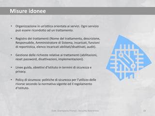 Misure idonee
•

Organizzazione in un’ottica orientata ai servizi. Ogni servizio
può essere ricondotto ad un trattamento.

•

Registro dei trattamenti (Nome del trattamento, descrizione,
Responsabile, Amministratore di Sistema, incaricati, funzioni
di reportistica, elenco incaricati abilitati/disattivati, audit).

•

Gestione delle richieste relative ai trattamenti (abilitazioni,
reset password, disattivazioni, implementazioni).

•

Linee guida, obiettivi d’Istituto in termini di sicurezza e
privacy.

•

Policy di sicurezza: politiche di sicurezza per l’utilizzo delle
risorse secondo la normativa vigente ed il regolamento
d’Istituto.

Dott. Giampaolo Franco - Security Awareness

18

 