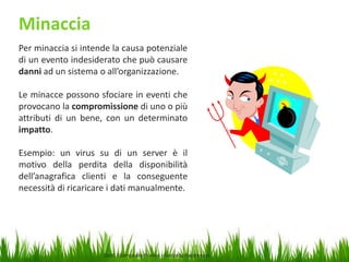 Minaccia
Per minaccia si intende la causa potenziale
di un evento indesiderato che può causare
danni ad un sistema o all’organizzazione.
Le minacce possono sfociare in eventi che
provocano la compromissione di uno o più
attributi di un bene, con un determinato
impatto.
Esempio: un virus su di un server è il
motivo della perdita della disponibilità
dell’anagrafica clienti e la conseguente
necessità di ricaricare i dati manualmente.

Dott. Giampaolo Franco –Security Awareness

15

 