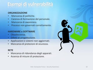 ORGANIZZAZIONE
• Mancanza di politiche.
• Carenza di formazione del personale.
• Mancanza di awareness.
• Processi non governati correttamente.
HARDWARE e SOFTWARE
• Obsolescenza.
• Difetti di progettazione.
• Applicazioni e sistemi non aggiornati.
• Mancanza di protezioni di sicurezza.
RETE
• Mancanza di ridondanza degli apparati.
• Assenza di misure di protezione.

Dott. Giampaolo Franco - Security Awareness

18

 