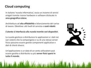 Cloud computing
In italiano ’nuvola informatica’, ossia un insieme di servizi
erogati tramite risorse hardware e software dislocate in
area geografica estesa.
Architettura ad alta affidabilità e bilanciamento del carico
di lavoro. Obiettivo: alti livelli di servizio e costi ridotti.
L’utente si interfaccia alla nuvola tramite vari dispositivi.

La nuvola gestisce e distribuisce le applicazioni e i dati nei
vari sistemi che la compongono e su di uno stesso server
fisico possono essere gestite componenti applicative e
dati di clienti diversi.
Un’applicazione o un dato di un certo utilizzatore può
essere gestito e distribuito su più server fisici sparsi in
tutto il mondo.

Dot. Giampaolo Franco - Security Awareness

20

 