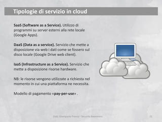 Tipologie di servizio in cloud
SaaS (Software as a Service). Utilizzo di
programmi su server esterni alla rete locale
(Google Apps).
DaaS (Data as a service). Servizio che mette a
disposizione via web i dati come se fossero sul
disco locale (Google Drive web client).
IaaS (Infrastructure as a Service). Servizio che
mette a disposizione risorse hardware.
NB: le risorse vengono utilizzate a richiesta nel
momento in cui una piattaforma ne necessita.
Modello di pagamento «pay-per-use» .

Dott. Giampaolo Franco - Security Awareness

21

 
