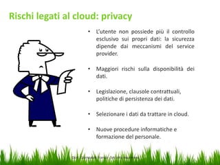 Rischi legati al cloud: privacy
• L’utente non possiede più il controllo
esclusivo sui propri dati: la sicurezza
dipende dai meccanismi del service
provider.
• Maggiori rischi sulla disponibilità dei
dati.
• Legislazione, clausole contrattuali,
politiche di persistenza dei dati.
• Selezionare i dati da trattare in cloud.
• Nuove procedure informatiche e
formazione del personale.

Dott. Giampaolo Franco - Security Awareness

23

 