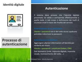 Identità digitale

Autenticazione
Il sistema deve provare che l’identità digitale
presentata sia valida e corrisponda effettivamente a
quella reale. A tale scopo si definiscono dei livelli di
sicurezza creati in base alle finalità del servizio.
Autenticazione ad un solo fattore
Utente + password non è del tutto sicura: qualcuno
potrebbe indovinare la password.

Processo di
autenticazione

Autenticazione multifattore
Aggiungere ulteriori informazioni all’identità per
renderla più sicura
Utente + password + smartcard (token, CNS)
Dati biometrici (iride, impronta digitale, impronta
vocale, riconoscimento del volto, …)
Dott. Giampaolo Franco - Security Awareness

27

 