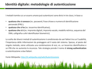 Identità digitale: metodologie di autenticazione
I metodi tramite cui un essere umano può autenticarsi sono divisi in tre classi, in base a:

• qualcosa che si conosce (es. password, frase chiave o numero di identificazione
personale (PIN) );
• qualcosa che si ha (es. tesserino identificativo);
• qualcosa che si è (es. impronte digitali, impronta vocale, modello retinico, sequenza del
DNA, calligrafia o altri identificatori biometrici).
La scelta dei diversi metodi di autenticazione è condizionata da vari fattori tra cui l'usabilità,
l'importanza delle informazioni da proteggere ed il costo del sistema. Spesso, al posto del
singolo metodo, viene utilizzata una combinazione di essi, es. un tesserino identificativo e
un PIN che ne aumenta la sicurezza. Tale strategia prende il nome di strong authentication
o autenticazione a due fattori.

Fonte Wikipedia: http://it.wikipedia.org/wiki/Autenticazione

Dott. Giampaolo Franco - Security Awareness

28

 