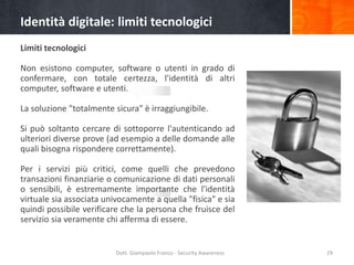 Identità digitale: limiti tecnologici
Limiti tecnologici

Non esistono computer, software o utenti in grado di
confermare, con totale certezza, l'identità di altri
computer, software e utenti.
La soluzione "totalmente sicura" è irraggiungibile.
Si può soltanto cercare di sottoporre l'autenticando ad
ulteriori diverse prove (ad esempio a delle domande alle
quali bisogna rispondere correttamente).
Per i servizi più critici, come quelli che prevedono
transazioni finanziarie o comunicazione di dati personali
o sensibili, è estremamente importante che l'identità
virtuale sia associata univocamente a quella "fisica" e sia
quindi possibile verificare che la persona che fruisce del
servizio sia veramente chi afferma di essere.

Dott. Giampaolo Franco - Security Awareness

29

 
