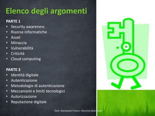Elenco degli argomenti
PARTE 1
• Security awareness
• Risorse informatiche
• Asset
• Minaccia
• Vulnerabilità
• Criticità
• Cloud computing
PARTE 2
• Identità digitale
• Autenticazione
• Metodologie di autenticazione
• Meccanismi e limiti tecnologici
• Autorizzazione
• Reputazione digitale
Dott. Giampaolo Franco –Security Awareness

3

 