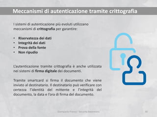 Meccanismi di autenticazione tramite crittografia
I sistemi di autenticazione più evoluti utilizzano
meccanismi di crittografia per garantire:
•
•
•
•

Riservatezza dei dati
Integrità dei dati
Prova della fonte
Non ripudio

L’autenticazione tramite crittografia è anche utilizzata
nei sistemi di firma digitale dei documenti.
Tramite smartcard si firma il documento che viene
inviato al destinatario. Il destinatario può verificare con
certezza l’identità del mittente e l’integrità del
documento, la data e l’ora di firma del documento.

Giampaolo Franco - Security Awareness

30

 