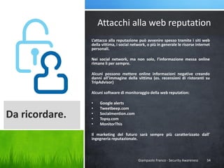 Attacchi alla web reputation
L’attacco alla reputazione può avvenire spesso tramite i siti web
della vittima, i social network, o più in generale le risorse internet
personali.
Nei social network, ma non solo, l’informazione messa online
rimane lì per sempre.

Alcuni possono mettere online informazioni negative creando
danni all’immagine della vittima (es. recensioni di ristoranti su
TripAdvisor)
Alcuni software di monitoraggio della web reputation:

Da ricordare.

•
•
•
•
•

Google alerts
Tweetbeep.com
Socialmention.com
Topsy.com
MonitorThis

Il marketing del futuro sarà sempre più caratterizzato dall’
ingegneria reputazionale.

Giampaolo Franco - Security Awareness

34

 