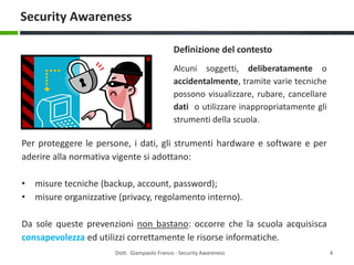 Security Awareness
Definizione del contesto
Alcuni soggetti, deliberatamente o
accidentalmente, tramite varie tecniche
possono visualizzare, rubare, cancellare
dati o utilizzare inappropriatamente gli
strumenti della scuola.

Per proteggere le persone, i dati, gli strumenti hardware e software e per
aderire alla normativa vigente si adottano:
• misure tecniche (backup, account, password);
• misure organizzative (privacy, regolamento interno).
Da sole queste prevenzioni non bastano: occorre che la scuola acquisisca
consapevolezza ed utilizzi correttamente le risorse informatiche.
Dott. Giampaolo Franco - Security Awareness

4

 