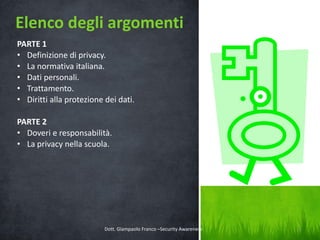 Elenco degli argomenti
PARTE 1
• Definizione di privacy.
• La normativa italiana.
• Dati personali.
• Trattamento.
• Diritti alla protezione dei dati.
PARTE 2
• Doveri e responsabilità.
• La privacy nella scuola.

Dott. Giampaolo Franco –Security Awareness

3

 