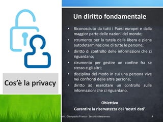 Un diritto fondamentale
•
•
•
•
•

Cos’è la privacy

•

Riconosciuto da tutti i Paesi europei e dalla
maggior parte delle nazioni del mondo;
strumento per la tutela della libera e piena
autodeterminazione di tutte le persone;
diritto di controllo delle informazioni che ci
riguardano;
strumento per gestire un confine fra se
stesso e gli altri;
disciplina del modo in cui una persona vive
nei confronti delle altre persone;
diritto ad esercitare un controllo sulle
informazioni che ci riguardano.
Obiettivo
Garantire la riservatezza dei ‘nostri dati’

Dott. Giampaolo Franco - Security Awareness

4

 