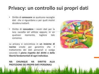 Privacy: un controllo sui propri dati
• Diritto di conoscere se qualcuno raccoglie
dati che ci riguardano e per quali motivi
desidera trattarli.
• Diritto di concedere i nostri dati per la
loro raccolta ed utilizzo oppure, in un
qualsiasi
momento,
togliere
tale
consenso.
La privacy si concretizza in un insieme di
norme create per garantire che il
trattamento dei dati personali si svolga
secondo il pieno rispetto dei diritti e delle
libertà fondamentali di ogni individuo.
NB: CHIUNQUE HA DIRITTO ALLA
PROTEZIONE DEI PROPRI DATI PERSONALI
Dott. Giampaolo Franco – Security Awareness

5

 
