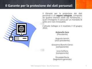 Il Garante per la protezione dei dati personali
Il Garante per la protezione dei dati
personali è un organo collegiale, composto
da quattro membri eletti dal Parlamento, i
quali rimangono in carica per un mandato di
sette anni non rinnovabile.
L'attuale Collegio si è insediato il 19 giugno
2012:
Antonello Soro
(Presidente)
Augusta Iannini
(vice-presidente)
Giovanna Bianchi Clerici
(componente)
Licia Califano
(componente)
Giuseppe Busia
(Segretario generale)
Dott. Giampaolo Franco - Security Awareness

7

 