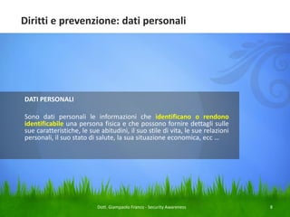Diritti e prevenzione: dati personali

DATI PERSONALI

Sono dati personali le informazioni che identificano o rendono
identificabile una persona fisica e che possono fornire dettagli sulle
sue caratteristiche, le sue abitudini, il suo stile di vita, le sue relazioni
personali, il suo stato di salute, la sua situazione economica, ecc …

Dott. Giampaolo Franco - Security Awareness

8

 