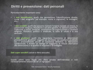 Diritti e prevenzione: dati personali
Particolarmente importanti sono:

•

i dati identificativi: quelli che permettono l'identificazione diretta,
come i dati anagrafici (ad esempio: nome e cognome), le immagini,
etc.;

•

i dati sensibili: quelli che possono rivelare l'origine razziale ed etnica, le
convinzioni religiose, filosofiche o di altro genere, le opinioni politiche,
l'adesione a partiti, sindacati, associazioni od organizzazioni a carattere
religioso, filosofico, politico o sindacale, lo stato di salute e la vita
sessuale;

•

i dati giudiziari: quelli che riguardano l'esistenza di determinati
provvedimenti giudiziari soggetti ad iscrizione nel casellario giudiziale
(es. i provvedimenti penali di condanna definitivi, la liberazione
condizionale, il divieto od obbligo di soggiorno, le misure alternative
alla detenzione) o la qualità di imputato o di indagato.

Dati super sensibili (salute e sfera sessuale).
Questi ultimi sono legati alla sfera privata dell’individuo e non
necessariamente relazionati ad un «gruppo».
Dott. Giampaolo Franco - Security Awareness

9

 