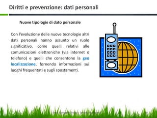 Diritti e prevenzione: dati personali
Nuove tipologie di dato personale
Con l'evoluzione delle nuove tecnologie altri
dati personali hanno assunto un ruolo
significativo, come quelli relativi alle
comunicazioni elettroniche (via internet o
telefono) e quelli che consentono la geo
localizzazione, fornendo informazioni sui
luoghi frequentati e sugli spostamenti.

Dott. Giampaolo Franco - Security Awareness

10

 